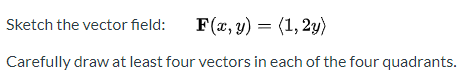 Sketch the vector field:
F(x, y) = (1, 2y)
Carefully draw at least four vectors in each of the four quadrants.
