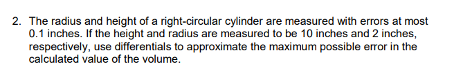 2. The radius and height of a right-circular cylinder are measured with errors at most
0.1 inches. If the height and radius are measured to be 10 inches and 2 inches,
respectively, use differentials to approximate the maximum possible error in the
calculated value of the volume.
