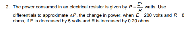 E?
2. The power consumed in an electrical resistor is given by P = watts. Use
R
differentials to approximate AP, the change in power, when E = 200 volts and R= 8
ohms, if E is decreased by 5 volts and R is increased by 0.20 ohms.
