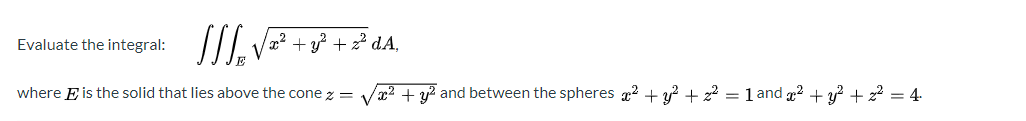 II. V= + ° +² dA.
Evaluate the integral:
where E is the solid that lies above the cone z = Vr2 + y² and between the spheres 2 + 3? + z? = 1 and g2 + y² + z? = 4-
