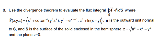 8. Use the divergence theorem to evaluate the flux integral F-ndS where
F(x.yz)= (x' +cotan“(y°z'), y' - e*²', z² +In(x- y), ñ is the outward unit normal
to S, and S is the surface of the solid enclosed in the hemisphere z= Va? - x? - y²
and the plane z=0.

