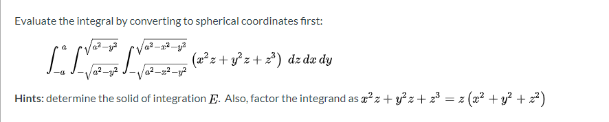 Evaluate the integral by converting to spherical coordinates first:
a2
(x²z+ y z+ 2*) dz dæ dy
a2
Hints: determine the solid of integration E. Also, factor the integrand as x² z+ y° z+ z³ = z (x² + y? + z² )
