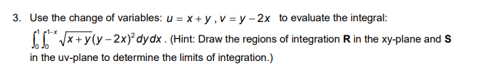 3. Use the change of variables: u = x + y , v = y – 2x to evaluate the integral:
Vx+y(y - 2x)² dydx . (Hint: Draw the regions of integration R in the xy-plane and S
in the uv-plane to determine the limits of integration.)
1-x
