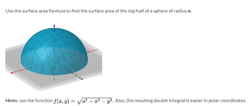 Use the surface area formula to find the surface area of the top half of a sphere of radius a.
Hints: use the function f(x, y) = Va? – x² – y². Also, the resulting double integral is easier in polar coordinates
