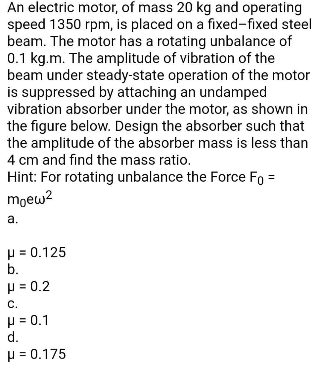 An electric motor, of mass 20 kg and operating
speed 1350 rpm, is placed on a fixed-fixed steel
beam. The motor has a rotating unbalance of
0.1 kg.m. The amplitude of vibration of the
beam under steady-state operation of the motor
is suppressed by attaching an undamped
vibration absorber under the motor, as shown in
the figure below. Design the absorber such that
the amplitude of the absorber mass is less than
4 cm and find the mass ratio.
Hint: For rotating unbalance the Force Fo
moew?
а.
µ = 0.125
b.
H = 0.2
С.
H = 0.1
d.
H = 0.175
