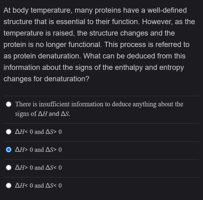 At body temperature, many proteins have a well-defined
structure that is essential to their function. However, as the
temperature is raised, the structure changes and the
protein is no longer functional. This process is referred to
as protein denaturation. What can be deduced from this
information about the signs of the enthalpy and entropy
changes for denaturation?
There is insufficient information to deduce anything about the
signs of AH and As.
ΔΗ<0 and ΔS> 0
O AH> 0 and As> 0
ΔΗ>0 and ΔS< 0
AH< 0 and AS< 0
