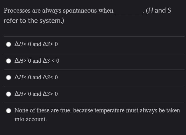 Processes are always spontaneous when
(H and S
refer to the system.)
AH< 0 and AS> 0
ΔΗ> 0 and ΔS< 0
ΔΗ< 0 and AS 0
ΔΗ>0 and ΔS> 0
None of these are true, because temperature must always be taken
into account.

