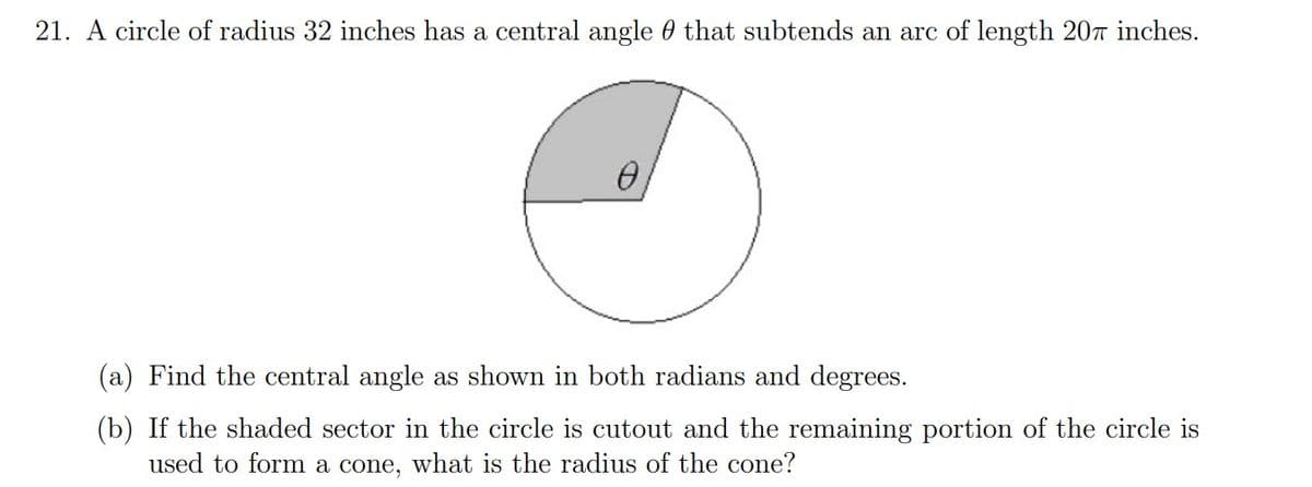 21. A circle of radius 32 inches has a central angle that subtends an arc of length 207 inches.
(a) Find the central angle as shown in both radians and degrees.
(b) If the shaded sector in the circle is cutout and the remaining portion of the circle is
used to form a cone, what is the radius of the cone?