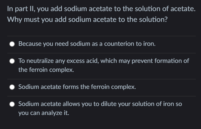 In part II, you add sodium acetate to the solution of acetate.
Why must you add sodium acetate to the solution?
Because you need sodium as a counterion to iron.
To neutralize any excess acid, which may prevent formation of
the ferroin complex.
Sodium acetate forms the ferroin complex.
Sodium acetate allows you to dilute your solution of iron so
you can analyze it.
