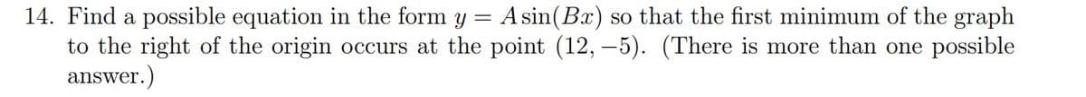 14. Find a possible equation in the form y = A sin(Bx) so that the first minimum of the graph
to the right of the origin occurs at the point (12,-5). (There is more than one possible
answer.)