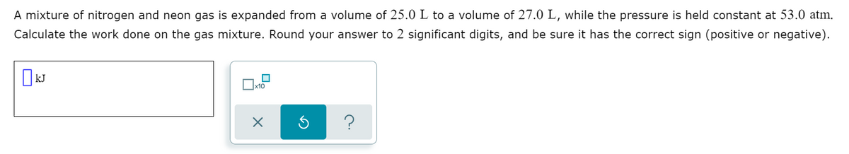A mixture of nitrogen and neon gas is expanded from a volume of 25.0 L to a volume of 27.0 L, while the pressure is held constant at 53.0 atm.
Calculate the work done on the gas mixture. Round your answer to 2 significant digits, and be sure it has the correct sign (positive or negative).
O kJ
