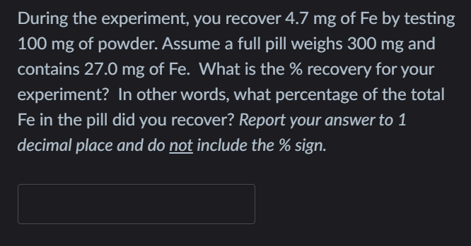 During the experiment, you recover 4.7 mg of Fe by testing
100 mg of powder. Assume a full pill weighs 300
mg
and
contains 27.0 mg of Fe. What is the % recovery for
your
experiment? In other words, what percentage of the total
Fe in the pill did you recover? Report your answer to 1
decimal place and do not include the % sign.

