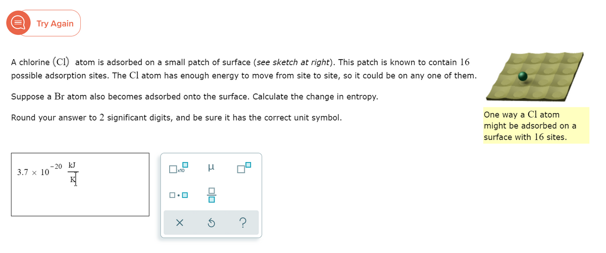 Try Again
A chlorine (CI) atom is adsorbed on a small patch of surface (see sketch at right). This patch is known to contain 16
possible adsorption sites. The Cl atom has enough energy to move from site to site, so it could be on any one of them.
Suppose a Br atom also becomes adsorbed onto the surface. Calculate the change in entropy.
One way a Cl atom
might be adsorbed on a
Round your answer to 2 significant digits, and be sure it has the correct unit symbol.
surface with 16 sites.
-20 kJ
3.7 x 10
