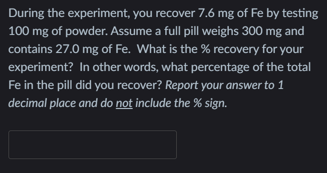 During the experiment, you recover 7.6 mg of Fe by testing
100 mg of powder. Assume a full pill weighs 300
mg
and
contains 27.0 mg of Fe. What is the % recovery for
your
experiment? In other words, what percentage of the total
Fe in the pill did you recover? Report your answer to 1
decimal place and do not include the % sign.
