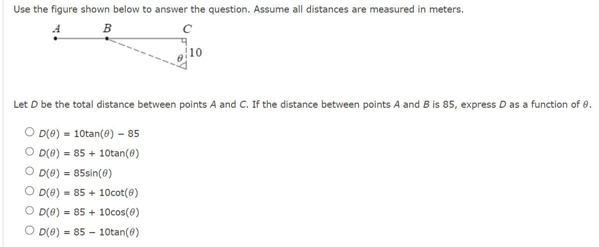 Use the figure shown below to answer the question. Assume all distances are measured in meters.
A
B
D(0) = 85sin(0)
O D(0)
с
Let D be the total distance between points A and C. If the distance between points A and B is 85, express D as a function of 0.
O D(0) = 10tan(0) - 85
O D(0)
= 85 + 10tan (0)
= 85 + 10cot (0)
OD(0) = 85 + 10cos(0)
OD(0) = 85 10tan (0)
9
10