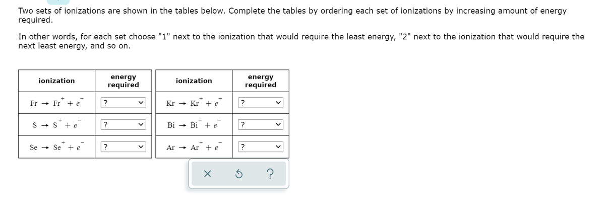 Two sets of ionizations are shown in the tables below. Complete the tables by ordering each set of ionizations by increasing amount of energy
required.
In other words, for each set choose "1" next to the ionization that would require the least energy, "2" next to the ionization that would require the
next least energy, and so on.
energy
energy
required
ionization
ionization
required
Fr
Fr + e
Kr
Kr + e
S - S
+ e
?
Bi
Bi + e
?
Se -
Se
+ e
?
Ar → Ar + e
?
>
|>

