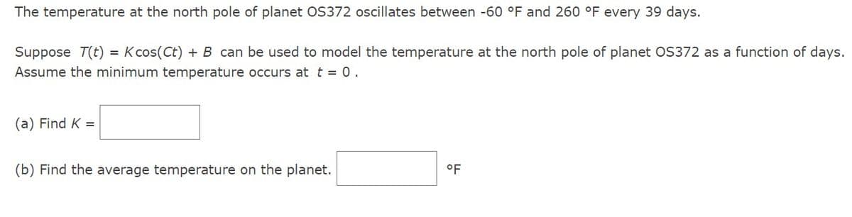 The temperature at the north pole of planet OS372 oscillates between -60 °F and 260 °F every 39 days.
Suppose T(t) = K cos(Ct) + B can be used to model the temperature at the north pole of planet OS372 as a function of days.
Assume the minimum temperature occurs at t = 0.
(a) Find K =
(b) Find the average temperature on the planet.
°F