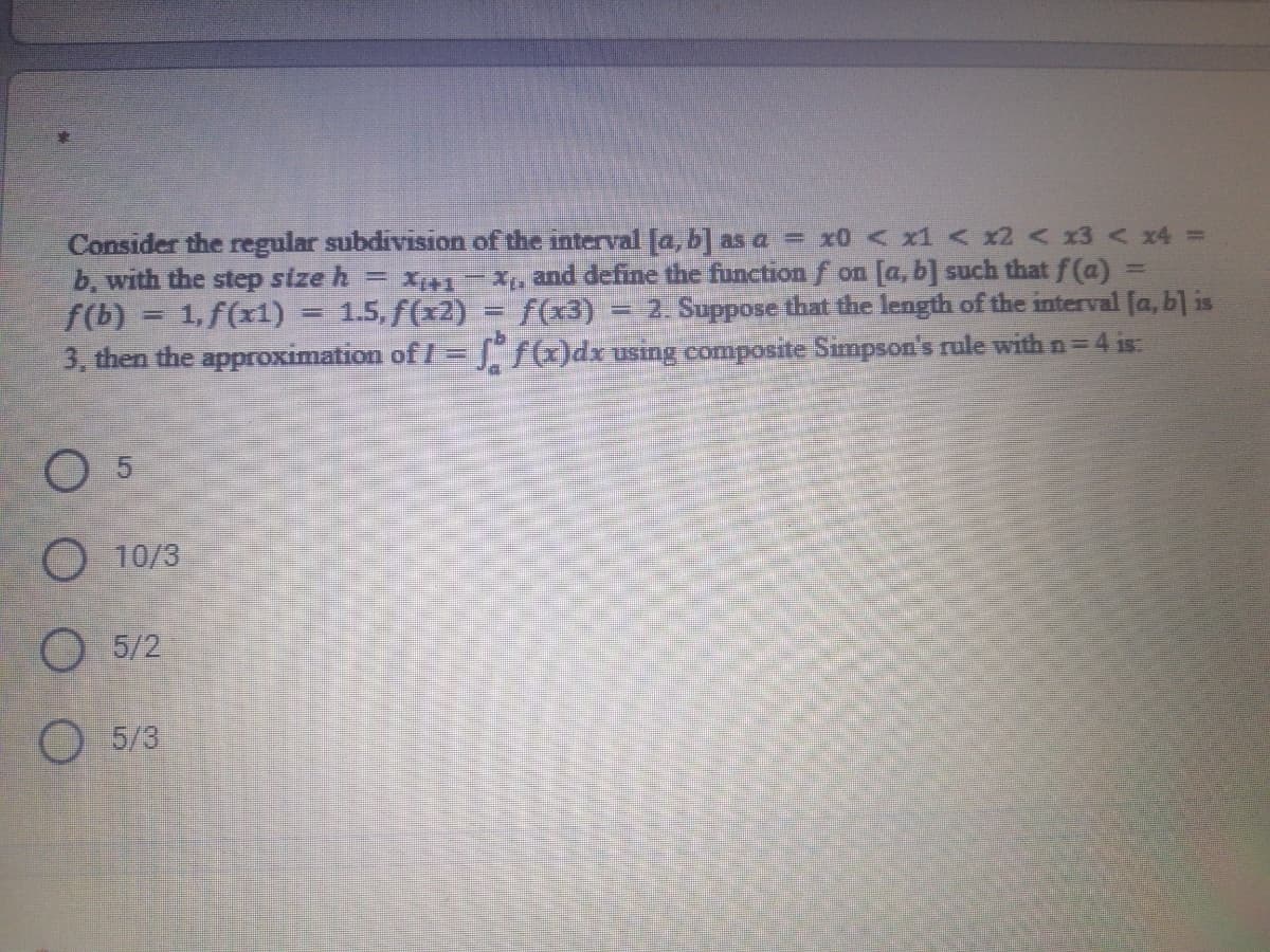 Consider the regular subdivision of the interval [a, b'] as a = x0 < x1 < x2 x3 < x4 =
b, with the step size h = x1-x, and define the function f on [a, b] such that f(a) =
f(b) = 1, f(x1)
3. then the approximation of I =S /)drusing composite Simpson's rule with n= 4 is:
1.5, f(x2) = f(x3)
= 2. Suppose that the length of the interval [a, bl is
O 5
O 10/3
О 5/2
5/3
