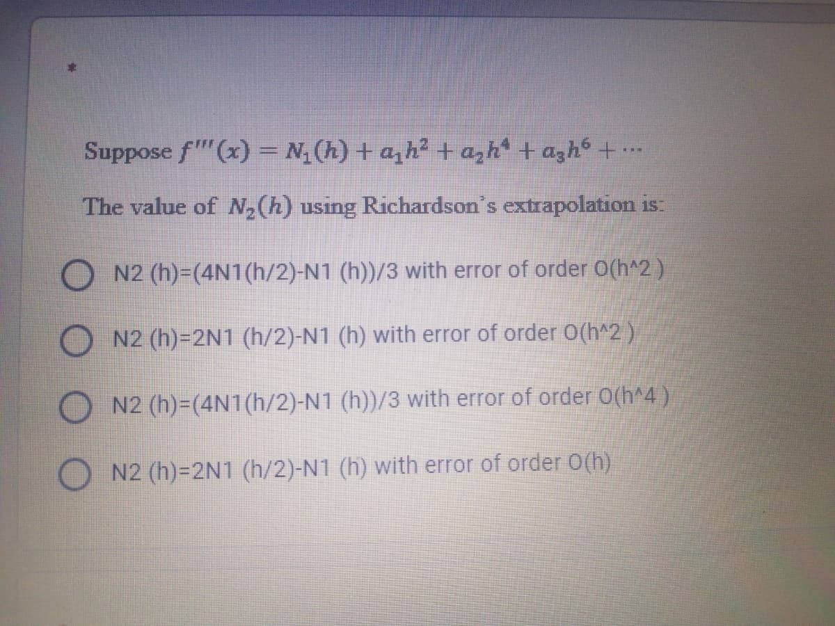 Suppose f"(x) = N(h) + a,h² + azh* + agh6 +..
The value of N,(h) using Richardson's extrapolation is:
O N2 (h)=(4N1(h/2)-N1 (h))/3 with error of order O(h^2)
N2 (h)=2N1 (h/2)-N1 (h) with error of order 0(h^2)
N2 (h)=(4N1(h/2)-N1 (h))/3 with error of order O(h^4 )
N2 (h)=2N1 (h/2)-N1 (h) with error of order O(h)
