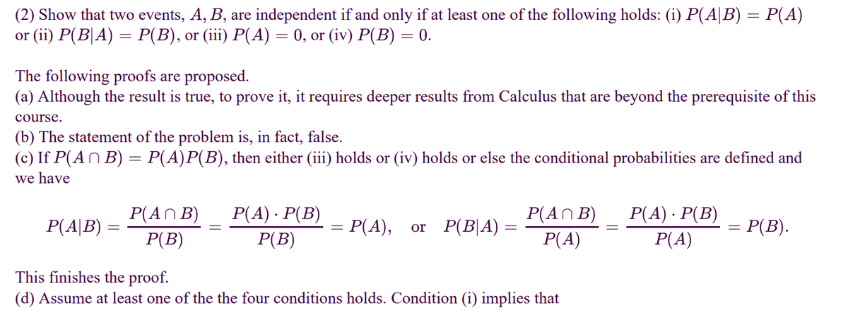 (2) Show that two events, A, B, are independent if and only if at least one of the following holds: (i) P(A|B) = P(A)
or (ii) P(B|A) — Р(B), or (i) P(А) — 0, or (iv) P(в) — 0.
The following proofs are proposed.
(a) Although the result is true, to prove it, it requires deeper results from Calculus that are beyond the prerequisite of this
course.
(b) The statement of the problem is, in fact, false.
(c) If P(AN B) = P(A)P(B), then either (iii) holds or (iv) holds or else the conditional probabilities are defined and
we have
Р() - Р(В)
P(AN B)
Р(B)
P(A) · P(B)
Р(В)
P(AN B)
P(A)
P(A|B)
= P(A),
or P(B|A) =
= P(B).
P(A)
This finishes the proof.
(d) Assume at least one of the the four conditions holds. Condition (i) implies that
