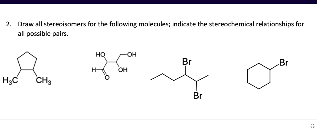 2. Draw all stereoisomers for the following molecules; indicate the stereochemical relationships for
all possible pairs.
но
OH
Br
Br
H-
OH
H3C
CH3
Br
