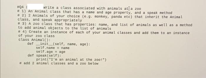 write a class associated with animals atla zoo
#Q4 (
# 1) An Animal class that has a name and age property, and a speak method
# 2) 2 Animals of your choice (e.g. monkey, panda etc) that inherit the Animal
class, and speak appropriately
# 3) A z00 class that has properties: name, and list of animals as well as a method
to add animal objects to the list of animals
# 4) Create an instance of each of your animal classes and add them to an instance
of your zoo class
class Animal():
def
init (self, name, age):
self.name = name
self.age = age
def speak(self):
print("I'm an animal at the zoo!")
# add 2 animal classes and a zoo below
