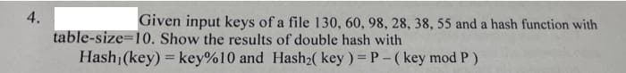 4.
Given input keys of a file 130, 60, 98, 28, 38, 55 and a hash function with
table-size=10. Show the results of double hash with
Hash (key) = key%10 and Hash2( key ) = P- (key mod P)
%3D
