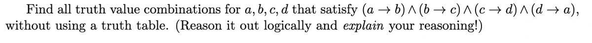 Find all truth value combinations for a, b, c, d that satisfy (a → b) A (b → c) ^ (c → d) ^ (d → a),
without using a truth table. (Reason it out logically and explain your reasoning!)
