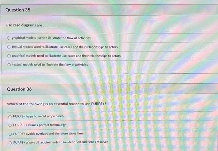 Question 35
Use case diagrams are
graphical models used to illustrate the flow of activities
textual models used to illustrate use cases and their relationships to actors
O graphical models used to illustrate use cases and their relationships to actors
O textual models used to illustrate the flow of activities
Question 36
Which of the following is an essential reason to use FURPS+?
FURPS+ helps to avoid scope creep.
FURPS+ assumes perfect technology.
FURPS+ avoids overlaps and therefore saves time.
O FURPS+ allows all requirements to be identified and issues resolved.
