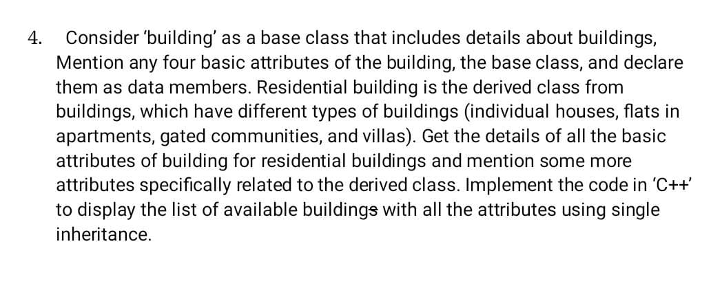 Consider 'building' as a base class that includes details about buildings,
Mention any four basic attributes of the building, the base class, and declare
them as data members. Residential building is the derived class from
buildings, which have different types of buildings (individual houses, flats in
apartments, gated communities, and villas). Get the details of all the basic
attributes of building for residential buildings and mention some more
attributes specifically related to the derived class. Implement the code in 'C++'
to display the list of available buildings with all the attributes using single
4.
inheritance.
