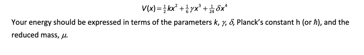 V(x) = 1½ kx² + yx³ + ¼ 1½ бx²
4
Your energy should be expressed in terms of the parameters k, y, &, Planck's constant h (or h), and the
reduced mass, μ.