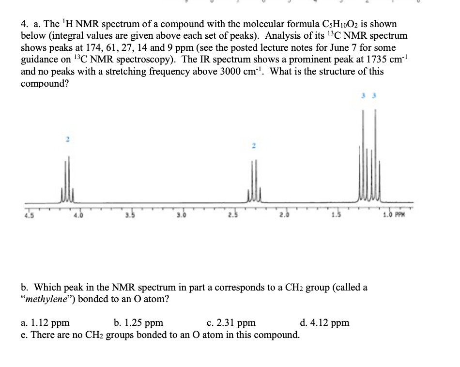 4. a. The ¹H NMR spectrum of a compound with the molecular formula CsH10O2 is shown
below (integral values are given above each set of peaks). Analysis of its ¹3C NMR spectrum
shows peaks at 174, 61, 27, 14 and 9 ppm (see the posted lecture notes for June 7 for some
guidance on ¹³C NMR spectroscopy). The IR spectrum shows a prominent peak at 1735 cm™¹
and no peaks with a stretching frequency above 3000 cm³¹. What is the structure of this
compound?
3.5
3.0
1.5
b. Which peak in the NMR spectrum in part a corresponds to a CH₂ group (called a
"methylene") bonded to an O atom?
a. 1.12 ppm
b. 1.25 ppm
c. 2.31 ppm
e. There are no CH₂ groups bonded to an O atom in this compound.
d. 4.12 ppm
1.0 PPM