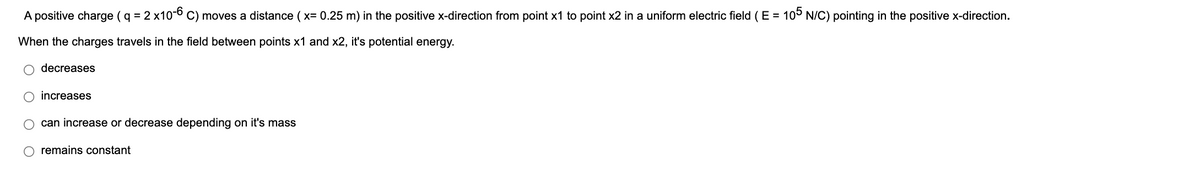 A positive charge ( q = 2 x10-6 C) moves a distance ( x= 0.25 m) in the positive x-direction from point x1 to point x2 in a uniform electric field (E = 105 N/C) pointing in the positive x-direction.
When the charges travels in the field between points x1 and x2, it's potential energy.
decreases
increases
can increase or decrease depending on it's mass
remains constant