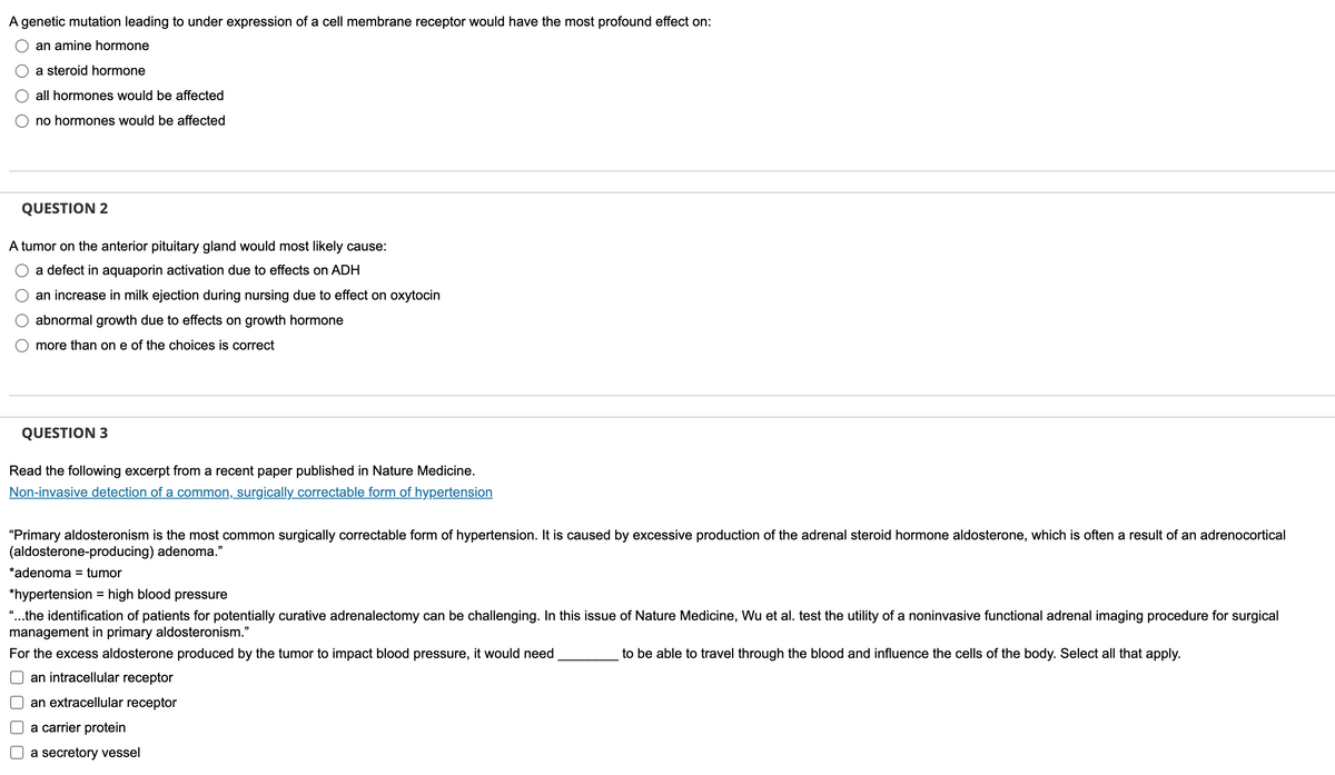 A genetic mutation leading to under expression of a cell membrane receptor would have the most profound effect on:
an amine hormone
a steroid hormone
all hormones would be affected
no hormones would be affected
QUESTION 2
A tumor on the anterior pituitary gland would most likely cause:
a defect in aquaporin activation due to effects on ADH
an increase in milk ejection during nursing due to effect on oxytocin
abnormal growth due to effects on growth hormone
more than one of the choices is correct
QUESTION 3
Read the following excerpt from a recent paper published in Nature Medicine.
Non-invasive detection of a common, surgically correctable form of hypertension
"Primary aldosteronism is the most common surgically correctable form of hypertension. It is caused by excessive production of the adrenal steroid hormone aldosterone, which is often a result of an adrenocortical
(aldosterone-producing) adenoma."
*adenoma = tumor
*hypertension = high blood pressure
"...the identification of patients for potentially curative adrenalectomy can be challenging. In this issue of Nature Medicine, Wu et al. test the utility of a noninvasive functional adrenal imaging procedure for surgical
management in primary aldosteronism."
For the excess aldosterone produced by the tumor to impact blood pressure, it would need
to be able to travel through the blood and influence the cells of the body. Select all that apply.
an intracellular receptor
an extracellular receptor
a carrier protein
a secretory vessel