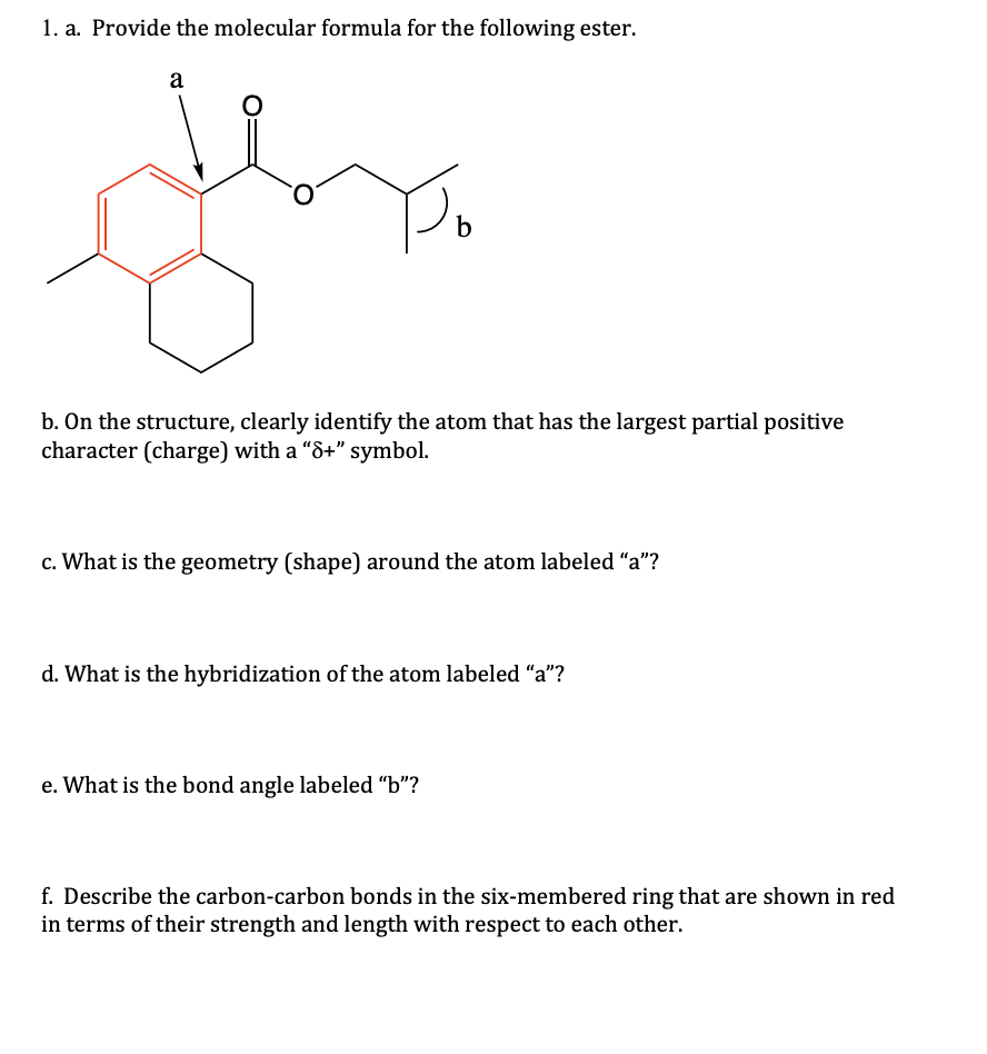 1. a. Provide the molecular formula for the following ester.
a
O
b
b. On the structure, clearly identify the atom that has the largest partial positive
character (charge) with a "8+" symbol.
c. What is the geometry (shape) around the atom labeled "a"?
d. What is the hybridization of the atom labeled "a"?
e. What is the bond angle labeled "b"?
f. Describe the carbon-carbon bonds in the six-membered ring that are shown in red
in terms of their strength and length with respect to each other.