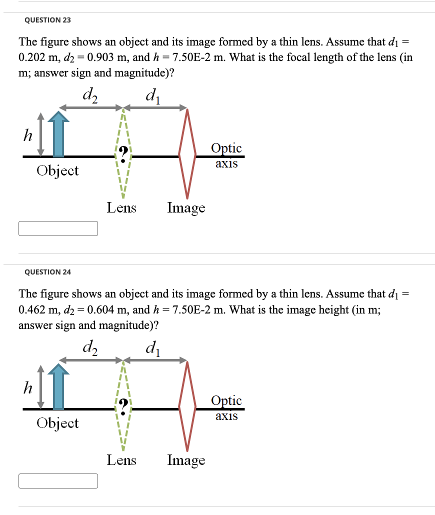 QUESTION 23
=
The figure shows an object and its image formed by a thin lens. Assume that di
0.202 m, d2 = 0.903 m, and h = 7.50E-2 m. What is the focal length of the lens (in
m; answer sign and magnitude)?
d₂
d₁
h
Object
QUESTION 24
h
Lens
Object
Image
=
The figure shows an object and its image formed by a thin lens. Assume that d₁
0.462 m, d2 = 0.604 m, and h = 7.50E-2 m. What is the image height (in m;
answer sign and magnitude)?
d2
d₁
Optic
axis
Lens Image
Optic
axis