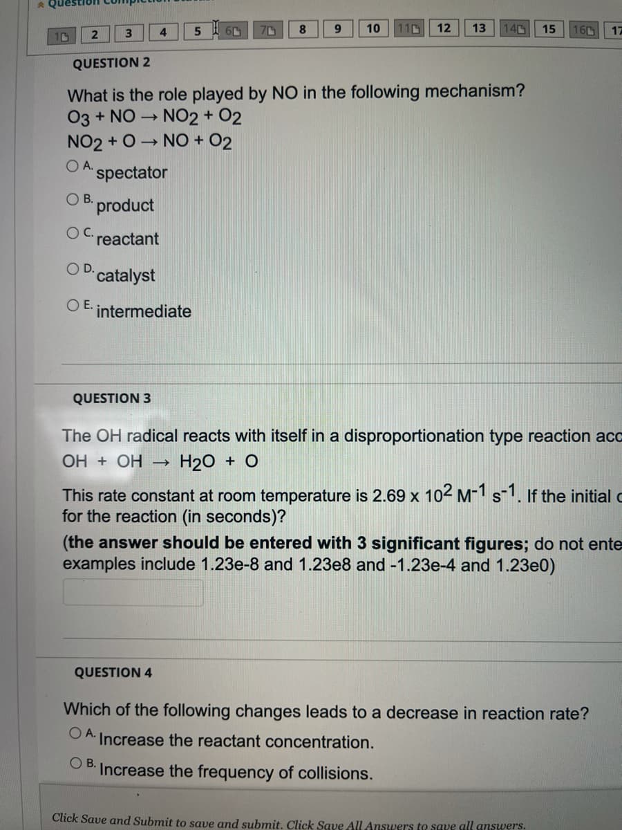 Question comp
5
6
8
71
9 10
12
110
3
13
140 15
10
QUESTION 2
What is the role played by NO in the following mechanism?
03 + NO → NO2 + O2
NO2+ O→ NO + O2
OA. spectator
OB. product
reactant
O D. catalyst
OE. intermediate
QUESTION 3
The OH radical reacts with itself in a disproportionation type reaction acc
ОН + ОН – H₂O + O
This rate constant at room temperature is 2.69 x 10² M-1 s-1. If the initial c
for the reaction (in seconds)?
(the answer should be entered with 3 significant figures; do not ente
examples include 1.23e-8 and 1.23e8 and -1.23e-4 and 1.23e0)
QUESTION 4
Which of the following changes leads to a decrease in reaction rate?
OA. Increase the reactant concentration.
OB.
Increase the frequency of collisions.
Click Save and Submit to save and submit. Click Save All Answers to save all answers.
4
160
17