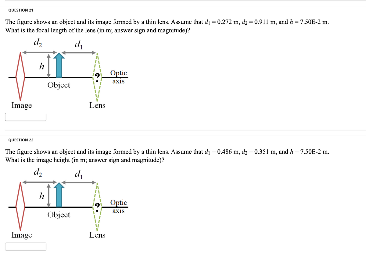 QUESTION 21
The figure shows an object and its image formed by a thin lens. Assume that d₁ = 0.272 m, d2 = 0.911 m, and h = 7.50E-2 m.
What is the focal length of the lens (in m; answer sign and magnitude)?
d₂
d₁
Image
QUESTION 22
h
Image
Object
h
The figure shows an object and its image formed by a thin lens. Assume that d₁ = 0.486 m, d₂ = 0.351 m, and h = 7.50E-2 m.
What is the image height (in m; answer sign and magnitude)?
d₂
d₁
Lens
Object
Optic
axis
Lens
Optic
axis