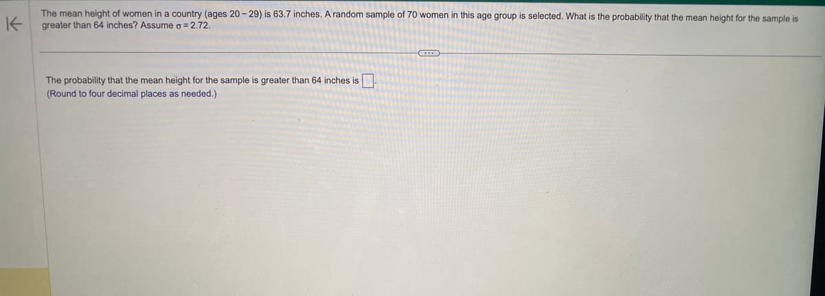 K
The mean height of women in a country (ages 20-29) is 63.7 inches. A random sample of 70 women in this age group is selected. What is the probability that the mean height for the sample is
greater than 64 inches? Assume o = 2.72.
The probability that the mean height for the sample is greater than 64 inches is.
(Round to four decimal places as needed.)
G