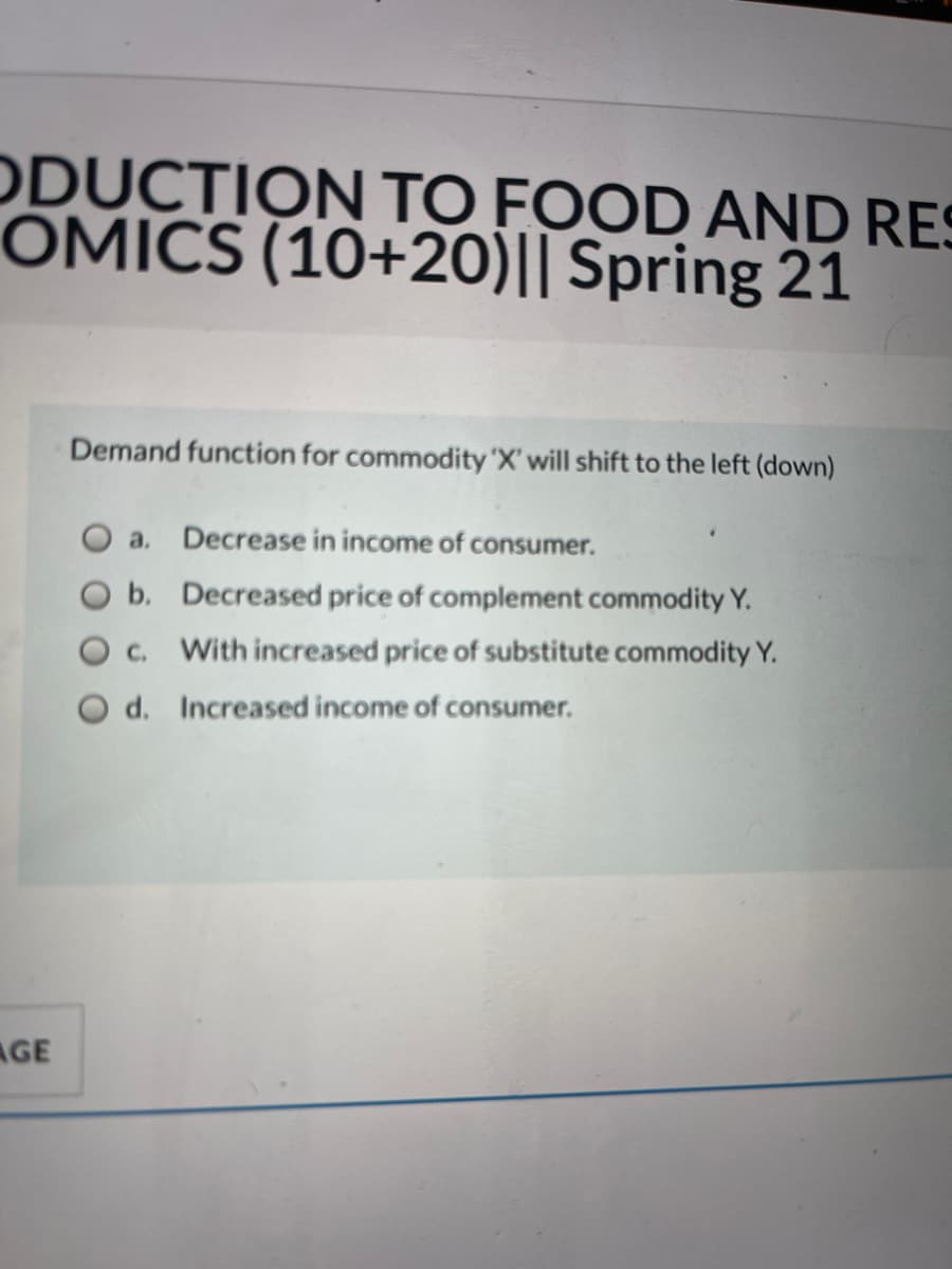 ODUCTION TO FOOD AND RES
OMICS (10+20)|| Spring 21
Demand function for commodity 'X' will shift to the left (down)
a. Decrease in income of consumer.
b. Decreased price of complement commodity Y.
c. With increased price of substitute commodity Y.
d. Increased income of consumer.
AGE
