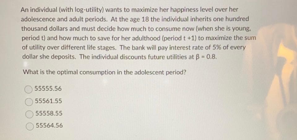 An individual (with log-utility) wants to maximize her happiness level over her
adolescence and adult periods. At the age 18 the individual inherits one hundred
thousand dollars and must decide how much to consume now (when she is young,
period t) and how much to save for her adulthood (period t +1) to maximize the sum
of utility over different life stages. The bank will pay interest rate of 5% of every
dollar she deposits. The individual discounts future utilities at ß = 0.8.
What is the optimal consumption in the adolescent period?
55555.56
55561.55
55558.55
55564.56