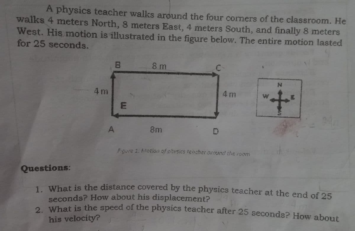 A physics teacher walks around the four corners of the classroom. He
walks 4 meters North, 8 meters East, 4 meters South, and finally 8 meters
West. His motion is illustrated in the figure below. The entire motion lasted
for 25 seconds.
8 m
4m
4 m
A
8m
Faure 1. Motion of physics feacher oround the room
Questions:
1 What is the distance covered by the physics teacher at the end of 25
seconds? How about his displacement?
o What is the speed of the physics teacher after 25 seconds? How about
his velocity?
