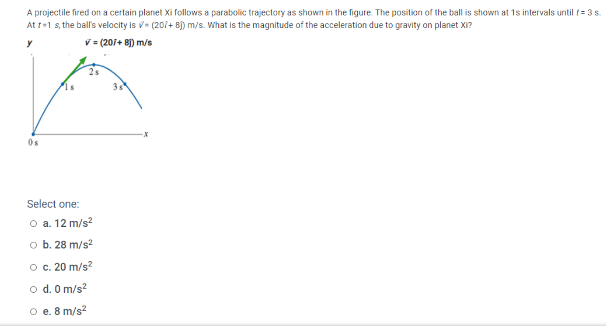 A projectile fired on a certain planet Xi follows a parabolic trajectory as shown in the figure. The position of the ball is shown at 1s intervals until t= 3 s.
At t=1 s, the ball's velocity is v= (20î+ 8j) m/s. What is the magnitude of the acceleration due to gravity on planet Xi?
y
v = (201+ 8j) m/s
2s
1 s
3s
Os
