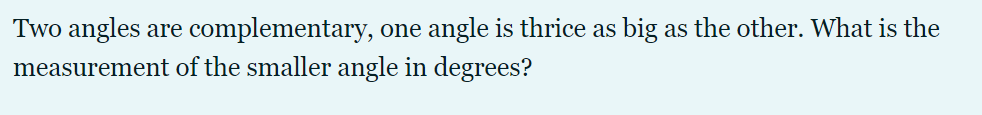 Two angles are complementary, one angle is thrice as big as the other. What is the
measurement of the smaller angle in degrees?
