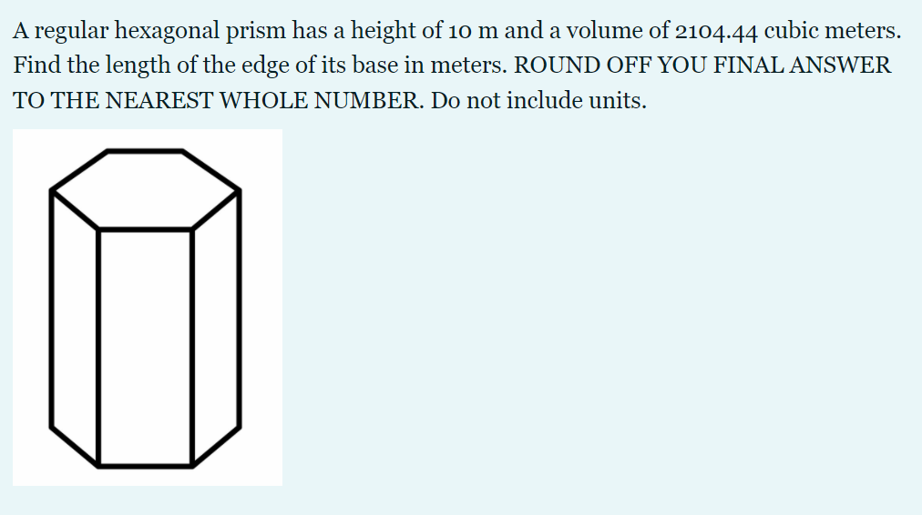 A regular hexagonal prism has a height of 10 m and a volume of 2104.44 cubic meters.
Find the length of the edge of its base in meters. ROUND OFF YOU FINAL ANSWER
TO THE NEAREST WHOLE NUMBER. Do not include units.
