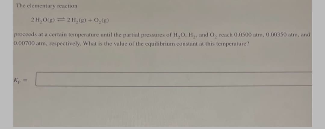The elementary reaction
2H, O(g) 2 H, (g) + O,(g)
proceeds at a certain temperature until the partial pressures of H,O, H,, and O, reach 0.0500 atm, 0.00350 atm, and
0.00700 atm, respectively. What is the value of the equilibrium constant at this temperature?
Kp =
