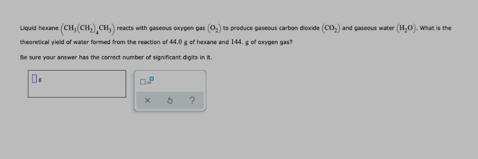 Liquid hexane (CH, (CH,) CH,) reacts with gaseous oxygen gas (02) to produce gaseous carbon dioxide (Co2) and gaseous water (H,0). What is the
theoretical yield of water formed from the reaction of 44.0 g of hexane and 144. g of oxygen gas?
Be sure your answer has the correct number of significant digits in it.
