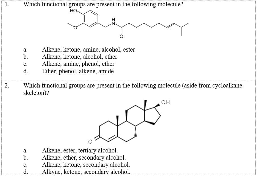 1.
Which functional groups are present in the following molecule?
HO
N-
Alkene, ketone, amine, alcohol, ester
Alkene, ketone, alcohol, ether
Alkene, amine, phenol, ether
Ether, phenol, alkene, amide
а.
b.
с.
d.
Which functional groups are present in the following molecule (aside from cycloalkane
skeleton)?
2.
он
Alkene, ester, tertiary alcohol.
Alkene, ether, secondary alcohol.
Alkene, ketone, secondary alcohol.
Alkyne, ketone, secondary alcohol.
а.
b.
с.
d.
