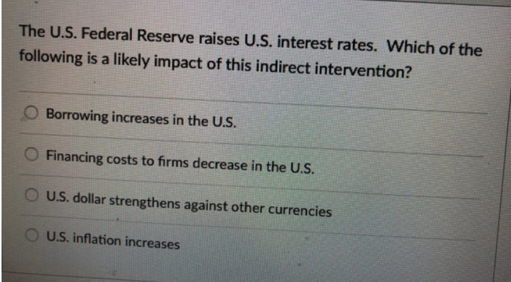 The U.S. Federal Reserve raises U.S. interest rates. Which of the
following is a likely impact of this indirect intervention?
Borrowing increases in the U.S.
Financing costs to firms decrease in the U.S.
O U.S. dollar strengthens against other currencies
U.S. inflation increases
