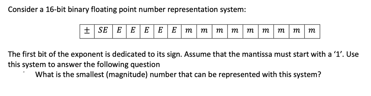 Consider a 16-bit binary floating point number representation system:
+ SE | E| EEEE
m
m
т
m
т
m
m
m
m
The first bit of the exponent is dedicated to its sign. Assume that the mantissa must start with a '1'. Use
this system to answer the following question
What is the smallest (magnitude) number that can be represented with this system?
